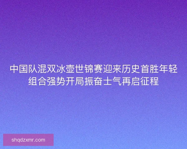 中国队混双冰壶世锦赛迎来历史首胜年轻组合强势开局振奋士气再启征程