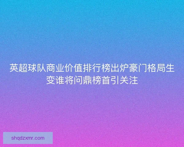 英超球队商业价值排行榜出炉豪门格局生变谁将问鼎榜首引关注