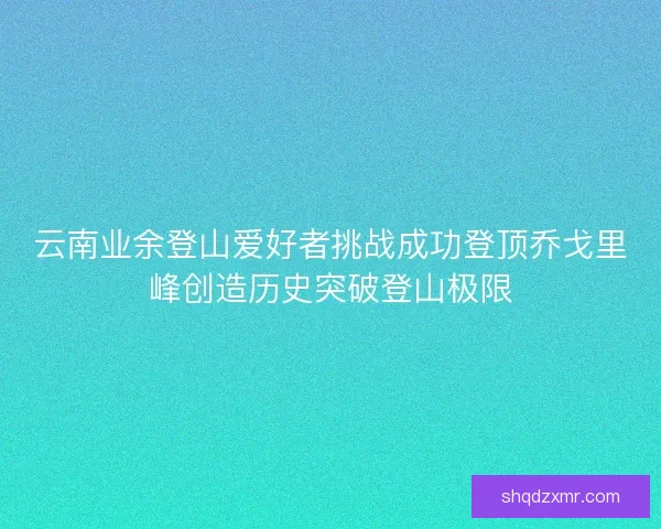 云南业余登山爱好者挑战成功登顶乔戈里峰创造历史突破登山极限